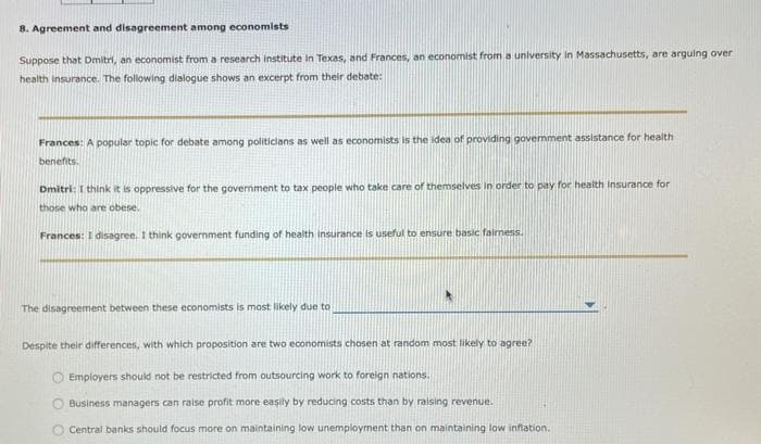 8. Agreement and disagreement among economists
Suppose that Dmitri, an economist from a research institute in Texas, and Frances, an economist from a university in Massachusetts, are arguing over
health Insurance. The following dialogue shows an excerpt from their debate:
Frances: A popular topic for debate among politicians as well as economists is the idea of providing government assistance for health
benefits.
Dmitri: I think it is oppressive for the government to tax people who take care of themselves in order to pay for health insurance for
those who are obese.
Frances: I disagree. I think government funding of health insurance is useful to ensure basic fairness.
The disagreement between these economists is most likely due to
*
Despite their differences, with which proposition are two economists chosen at random most likely to agree?
Employers should not be restricted from outsourcing work to foreign nations.
Business managers can raise profit more easily by reducing costs than by raising revenue.
Central banks should focus more on maintaining low unemployment than on maintaining low inflation.