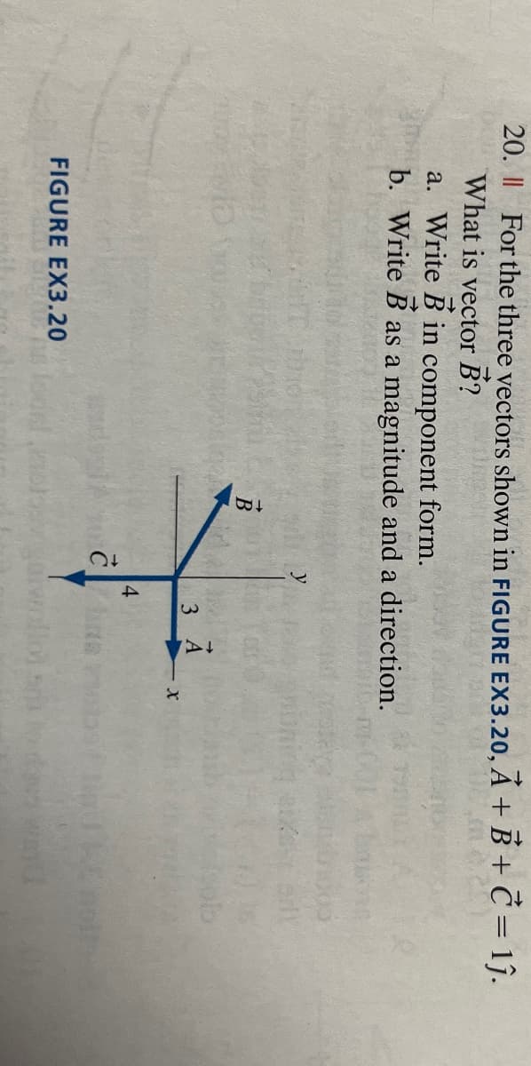 20. || For the three vectors shown in FIGURE EX3.20, A + B + C = 1ĵ.
What is vector B?
a. Write B in component form.
b. Write B as a magnitude and a direction.
FIGURE EX3.20
B
3 A
X
4