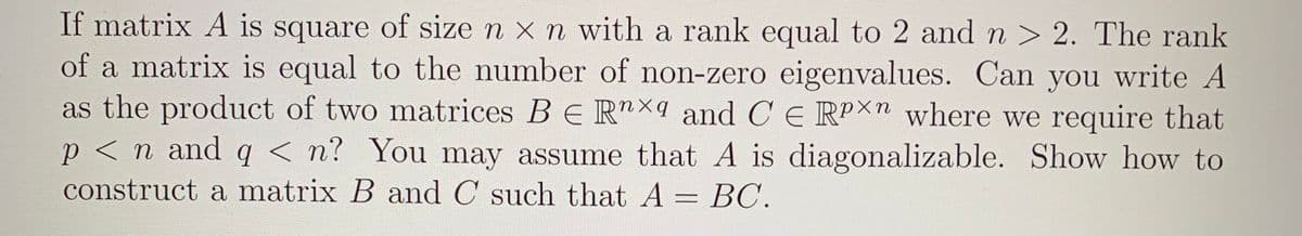 If matrix A is square of size n x n with a rank equal to 2 and n > 2. The rank
of a matrix is equal to the number of non-zero eigenvalues. Can you write A
as the product of two matrices B E Rnxq and C E RPX" where we require that
p < n and q < n? You may assume that A is diagonalizable. Show how to
construct a matrix B and C such that A = BC.
