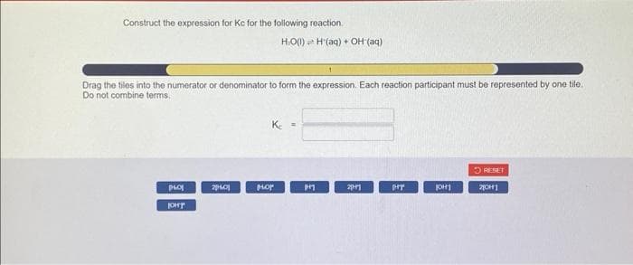 Construct the expression for Kc for the following reaction.
Drag the tiles into the numerator or denominator to form the expression. Each reaction participant must be represented by one tile.
Do not combine terms.
PLOY
JOHY
24.01
H.O (1) H (aq) + OH (aq)
K₂ =
HOP
P+1
201
pry
JOH
RESET
201