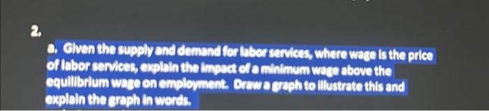 2,
a. Given the supply and demand for labor services, where wage is the price
of labor services, explain the impact of a minimum wage above the
equilibrium wage on employment. Draw a graph to illustrate this and
explain the graph in words.