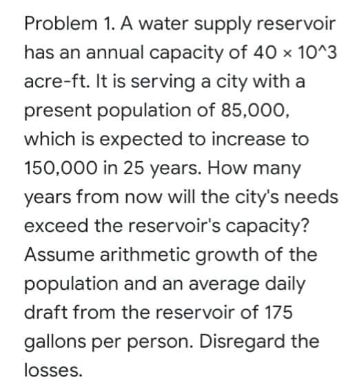 Problem 1. A water supply reservoir
has an annual capacity of 40 × 10^3
acre-ft. It is serving a city with a
present population of 85,00O,
which is expected to increase to
150,000 in 25 years. How many
years from now will the city's needs
exceed the reservoir's capacity?
Assume arithmetic growth of the
population and an average daily
draft from the reservoir of 175
gallons per person. Disregard the
losses.
