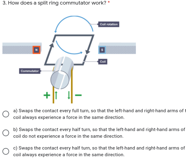 3. How does a split ring commutator work? *
Coll rotation
Coil
Commutator
a) Swaps the contact every full turn, so that the left-hand and right-hand arms of t
coil always experience a force in the same direction.
b) Swaps the contact every half turn, so that the left-hand and right-hand arms of
coil do not experience a force in the same direction.
c) Swaps the contact every half turn, so that the left-hand and right-hand arms of
coil always experience a force in the same direction.
