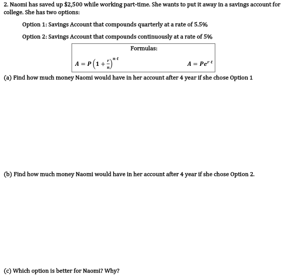 2. Naomi has saved up $2,500 while working part-time. She wants to put it away in a savings account for
college. She has two options:
Option 1: Savings Account that compounds quarterly at a rate of 5.5%
Option 2: Savings Account that compounds continuously at a rate of 5%
Formulas:
A = P (1 +*
n-t
A = Pe"t
(a) Find how much money Naomi would have in her account after 4 year if she chose Option 1
(b) Find how much money Naomi would have in her account after 4 year if she chose Option 2.
(c) Which option is better for Naomi? Why?
