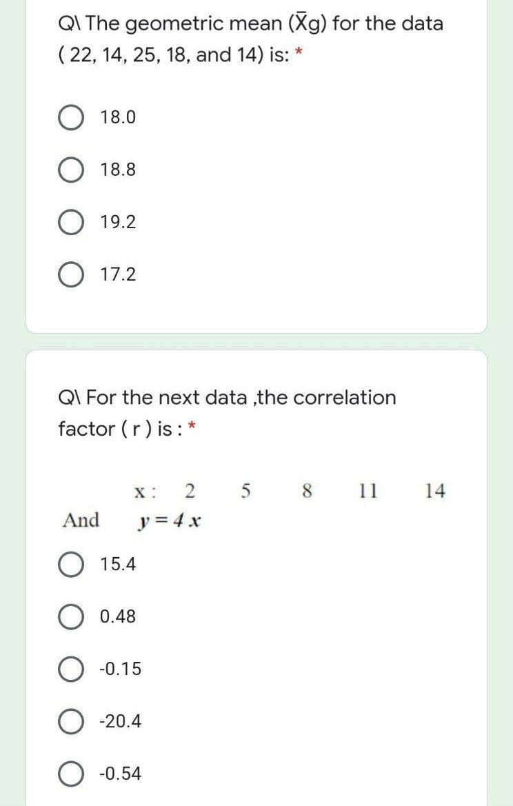 QI The geometric mean (Xg) for the data
( 22, 14, 25, 18, and 14) is: *
18.0
O 18.8
19.2
O 17.2
QI For the next data ,the correlation
factor (r) is: *
X :
5 8 11 14
And
y = 4 x
O 15.4
O 0.48
-0.15
-20.4
O -0.54
