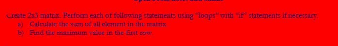 Create 2x3 matrix. Perform each of following statements using "loops" with "if" statements if necessary.
a) Calculate the sum of all element in the matrix.
b) Find the maximum value in the first row.