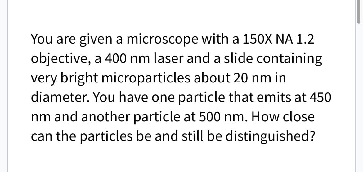 You are given a microscope with a 150X NA 1.2
objective, a 400 nm laser and a slide containing
very bright microparticles about 20 nm in
diameter. You have one particle that emits at 450
nm and another particle at 500 nm. How close
can the particles be and still be distinguished?