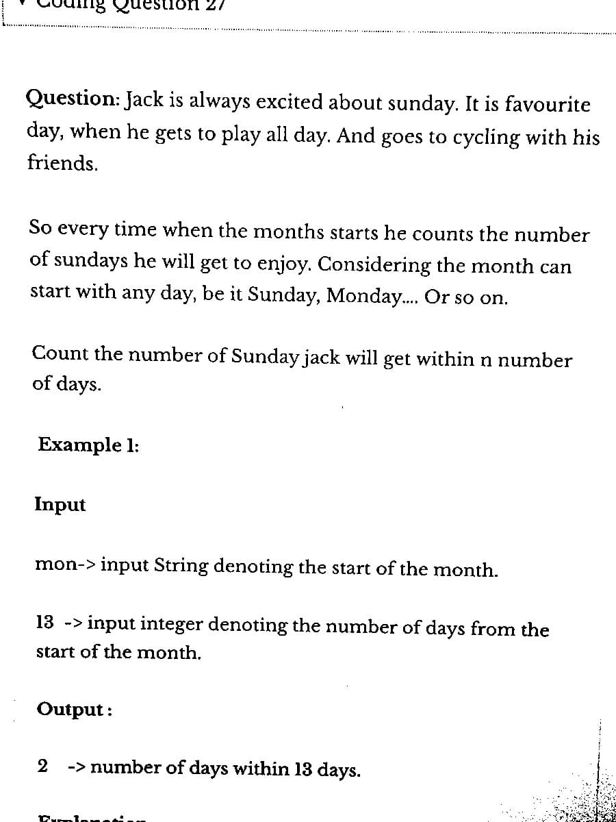 Question: Jack always excited about sunday. It is favourite
day, when he gets to play all day. And goes to cycling with his
friends.
ig Question 27
So every time when the months starts he counts the number
of sundays he will get to enjoy. Considering the month can
start with any day, be it Sunday, Monday.... Or so on.
Count the number of Sunday jack will get within n number
of days.
Example 1:
Input
mon-> input String denoting the start of the month.
13 -> input integer denoting the number of days from the
start of the month.
Output:
2
-> number of days within 13 days.
Camionn