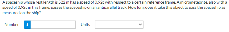 A spaceship whose rest length is 522 m has a speed of 0.92c with respect to a certain reference frame. A micrometeorite, also with a
speed of 0.92c in this frame, passes the spaceship on an antiparallel track. How long does it take this object to pass the spaceship as
measured on the ship?
Number
Units