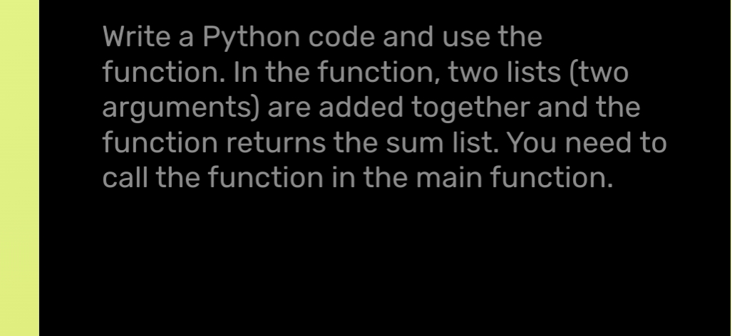 Write a Python code and use the
function. In the function, two lists (two
arguments) are added together and the
function returns the sum list. You need to
call the function in the main function.