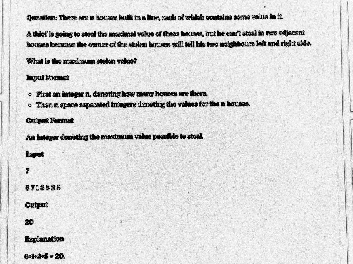 Question: There are n houses built in a line, each of which contains some value in it.
A thief is going to steal the maximal value of these houses, but he can't steal in two adjacent
houses because the owner of the stolen houses will tell his two neighbours left and right side.
What is the maximum stolen value?
Input Format
o First an integer n, denoting how many houses are there.
o Then n space separated integers denoting the values for the n houses.
Output Format
An integer denoting the maximum value possible to steal.
Input
7
6713825
Output
20
Explanation
6+1+8+5 = 20.