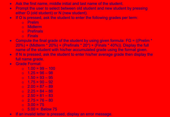 .
Ask the first name, middle initial and last name of the student.
• Prompt the user to select between old student and new student by pressing
either O (old student) or N (new student).
If O is pressed, ask the student to enter the following grades per term:
Prelim
o Finals
• Compute the final grade of the student by using given formula: FG = = ((Prelim
20%) + (Midterm 20% ) + ( Prefinals 20) + (Finals 40%)). Display the full
name of the student with his/her accumulated grade using the format given.
If N is pressed, ask the student to enter his/her average grade then display the
full name grade.
.
o
o Midterm
o Prefinals
.
Grade Format:
o 1.00=99-100
o 1.25= 96-98
O 1.50 = 93-95
O 1.75=90-92
o 2.00=87-89
o 2.25=84-86
o 2.50=81-83
.
o 2.75=76-80
o 3.00 = 75
o 5.00= Below 75
If an invalid letter is pressed, display an error message.