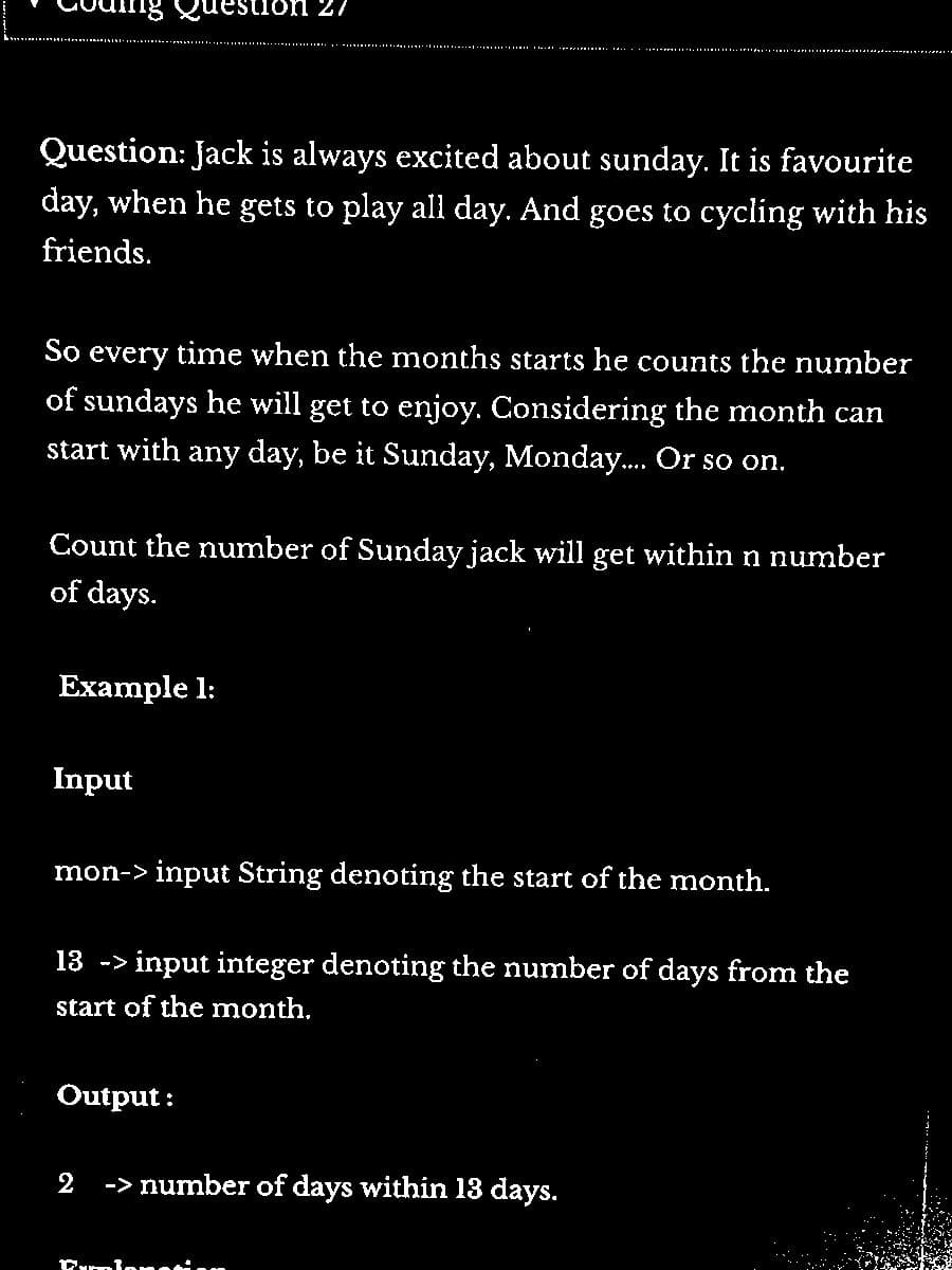 Question: Jack is always excited about sunday. It is favourite
day, when he gets to play all day. And goes to cycling with his
friends.
So every time when the months starts he counts the number
of sundays he will get to enjoy. Considering the month can
start with any day, be it Sunday, Monday.... Or so on.
Count the number of Sunday jack will get within n number
of days.
Example 1:
estion 27
Input
mon-> input String denoting the start of the month.
13 -> input integer denoting the number of days from the
start of the month.
Output:
2
-> number of days within 13 days.
Damlanation