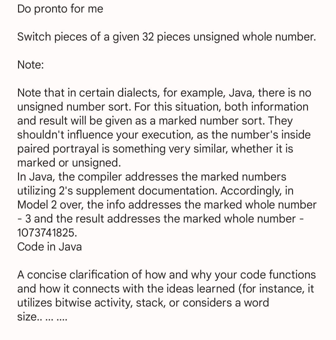 Do pronto for me
Switch pieces of a given 32 pieces unsigned whole number.
Note:
Note that in certain dialects, for example, Java, there is no
unsigned number sort. For this situation, both information
and result will be given as a marked number sort. They
shouldn't influence your execution, as the number's inside
paired portrayal is something very similar, whether it is
marked or unsigned.
In Java, the compiler addresses the marked numbers
utilizing 2's supplement documentation. Accordingly, in
Model 2 over, the info addresses the marked whole number
- 3 and the result addresses the marked whole number -
1073741825.
Code in Java
A concise clarification of how and why your code functions
and how it connects with the ideas learned (for instance, it
utilizes bitwise activity, stack, or considers a word
size..... ....