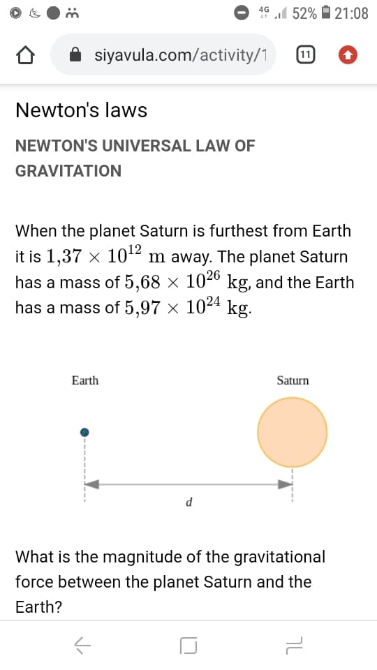 4G 52% 21:08
A siyavula.com/activity/1
11
Newton's laws
NEWTON'S UNIVERSAL LAW OF
GRAVITATION
When the planet Saturn is furthest from Earth
it is 1,37 x 10² m away. The planet Saturn
has a mass of 5,68 × 104º kg, and the Earth
has a mass of 5,97 × 1024 kg.
Earth
Saturn
d
What is the magnitude of the gravitational
force between the planet Saturn and the
Earth?
