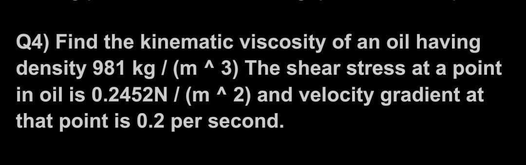 Q4) Find the kinematic viscosity of an oil having
density 981 kg / (m ^ 3) The shear stress at a point
A
Λ
in oil is 0.2452N/(m ^ 2) and velocity gradient at
that point is 0.2 per second.