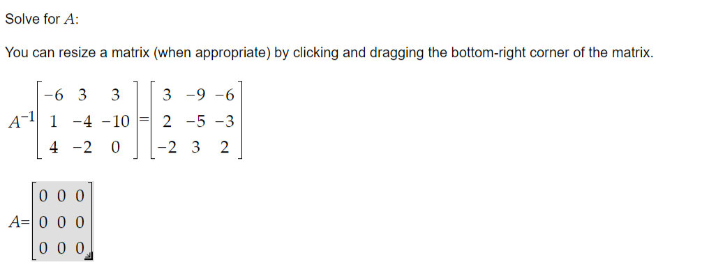 Solve for A:
You can resize a matrix (when appropriate) by clicking and dragging the bottom-right corner of the matrix.
-6 3
3
3 -9 -6
A-1
1 -4 -10 = 2 -5 -3
4 -2
-2 3
2
0 0 0
A=| 0 0 0
0 0 0
