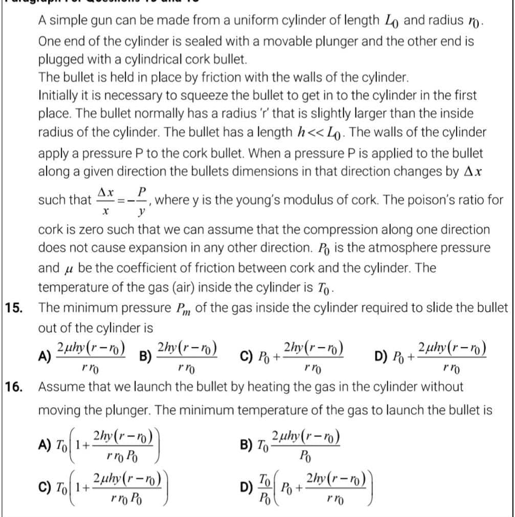 A simple gun can be made from a uniform cylinder of length Lo and radius n.
One end of the cylinder is sealed with a movable plunger and the other end is
plugged with a cylindrical cork bullet.
The bullet is held in place by friction with the walls of the cylinder.
Initially it is necessary to squeeze the bullet to get in to the cylinder in the first
place. The bullet normally has a radius'r' that is slightly larger than the inside
radius of the cylinder. The bullet has a length h<< Lo. The walls of the cylinder
apply a pressure P to the cork bullet. When a pressure P is applied to the bullet
along a given direction the bullets dimensions in that direction changes by Ax
Ax
such that
, where y is the young's modulus of cork. The poison's ratio for
y
cork is zero such that we can assume that the compression along one direction
does not cause expansion in any other direction. Po is the atmosphere pressure
and u be the coefficient of friction between cork and the cylinder. The
temperature of the gas (air) inside the cylinder is To.
The minimum pressure P, of the gas inside the cylinder required to slide the bullet
out of the cylinder is
15.
2µhy(r-n)
B)
rro
2hy(r-ro)
2hy(r-n)
C) P +
2 µhy(r–ro)
D) Po +
A)
rro
rro
16.
Assume that we launch the bullet by heating the gas in the cylinder without
moving the plunger. The minimum temperature of the gas to launch the bullet is
2hy(r-ro)
rrm Po
2µthy(r -ro)
2 uhy(r–ro)
B) To
Po
A) To| 1+
2hy(r-)
To
D)
Po +
Po
C) To| 1+
rro Po
rro
