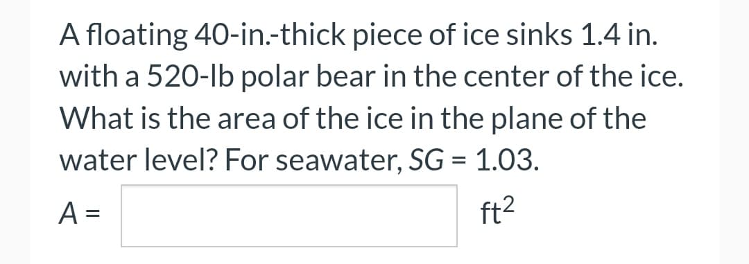 A floating 40-in.-thick piece of ice sinks 1.4 in.
with a 520-lb polar bear in the center of the ice.
What is the area of the ice in the plane of the
water level? For seawater, SG = 1.03.
A =
ft²