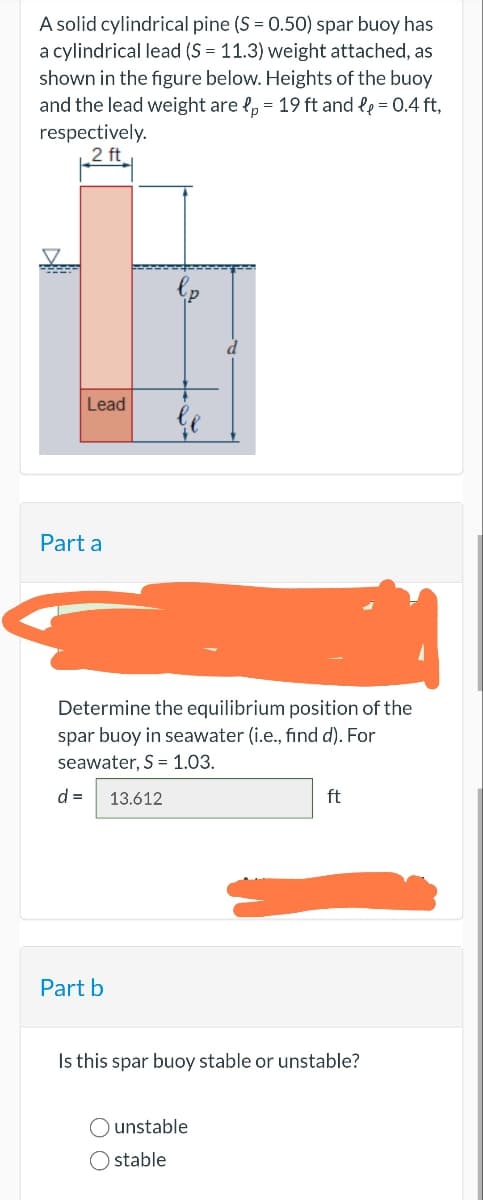 A solid cylindrical pine (S = 0.50) spar buoy has
a cylindrical lead (S = 11.3) weight attached, as
shown in the figure below. Heights of the buoy
and the lead weight are p = 19 ft and l₂ = 0.4 ft,
respectively.
2 ft
Lead
Part a
Determine the equilibrium position of the
spar buoy in seawater (i.e., find d). For
seawater, S = 1.03.
d= 13.612
Part b
ft
Is this spar buoy stable or unstable?
O unstable
Ostable