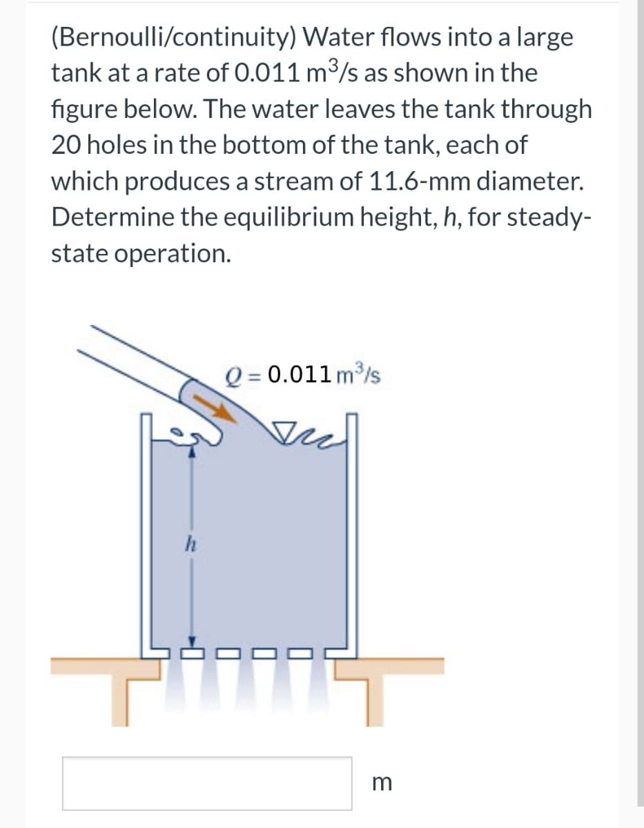 (Bernoulli/continuity) Water flows into a large
tank at a rate of 0.011 m³/s as shown in the
figure below. The water leaves the tank through
20 holes in the bottom of the tank, each of
which produces a stream of 11.6-mm diameter.
Determine the equilibrium height, h, for steady-
state operation.
h
Q = 0.011 m³/s
3