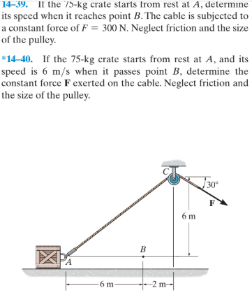 14-39. If the 75-kg crate starts from rest at A, determine
its speed when it reaches point B. The cable is subjected to
a constant force of F = 300 N. Neglect frietion and the size
of the pulley.
*14-40. If the 75-kg crate starts from rest at A, and its
speed is 6 m/s when it passes point B, determine the
constant force F exerted on the cable. Neglect friction and
the size of the pulley.
130°
6 m
B
PA
6 m-
-2 m-
