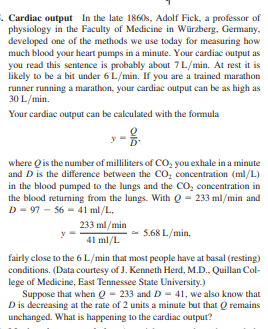 . Cardiac output In the late 1860s, Adolf Fick, a professor of
physiology in the Faculty of Medicine in Würzberg, Germany.
developed one of the methods we use today for measuring how
much blood your heart pumps in a minute. Your cardiac output as
you read this sentence is probably about 7L/min. At rest it is
likely to be a bit under 6 L/min. If you are a trained marathon
runner running a marathon, your cardiac output can be as high as
30 L/min.
Your cardiac output can be calculated with the formula
where Qis the number of milliliters of CO, you exhale in a minute
and D is the difference between the CO, concentration (ml/L)
in the blood pumped to the lungs and the CO, concentration in
the blood returning from the lungs. With Q - 233 ml/min and
D - 97 - 56 - 41 ml/L,
233 ml/min
5.68 L/min,
41 ml/L
fairly close to the 6 L/min that most people have at basal (resting)
conditions. (Data courtesy of J. Kenneth Herd, M.D., Quillan Col-
lege of Medicine, East Tennessee State University.)
Suppose that when Q - 233 and D - 41, we also know that
D is decreasing at the rate of 2 units a minute but that Q remains
unchanged. What is happening to the cardiac output?
