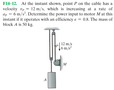 F14-12. At the instant shown, point P on the cable has a
velocity vp = 12 m/s, which is increasing at a rate of
ap = 6 m/s?. Determine the power input to motor M at this
instant if it operates with an efficiency ɛ = 0.8. The mass of
block A is 50 kg.
| 12 m/s
6 m/s²
