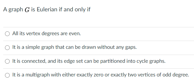 A graph G is Eulerian if and only if
All its vertex degrees are even.
It is a simple graph that can be drawn without any gaps.
O It is connected, and its edge set can be partitioned into cycle graphs.
It is a multigraph with either exactly zero or exactly two vertices of odd degree.
