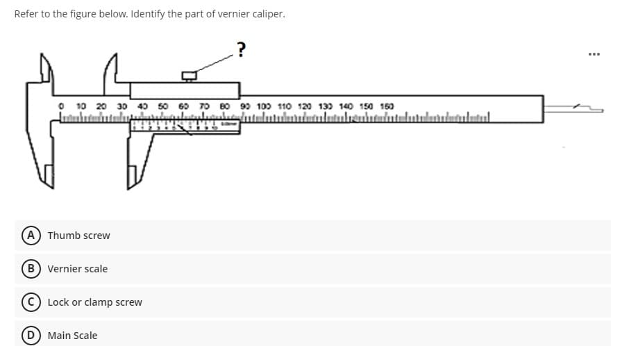 Refer to the figure below. Identify the part of vernier caliper.
...
O 10 20 30 40 50 60 70 B0 99 100 110 120 13) 140 15
150 160
ulutulutul.
A Thumb screw
(B) Vernier scale
Lock or clamp screw
(D Main Scale
