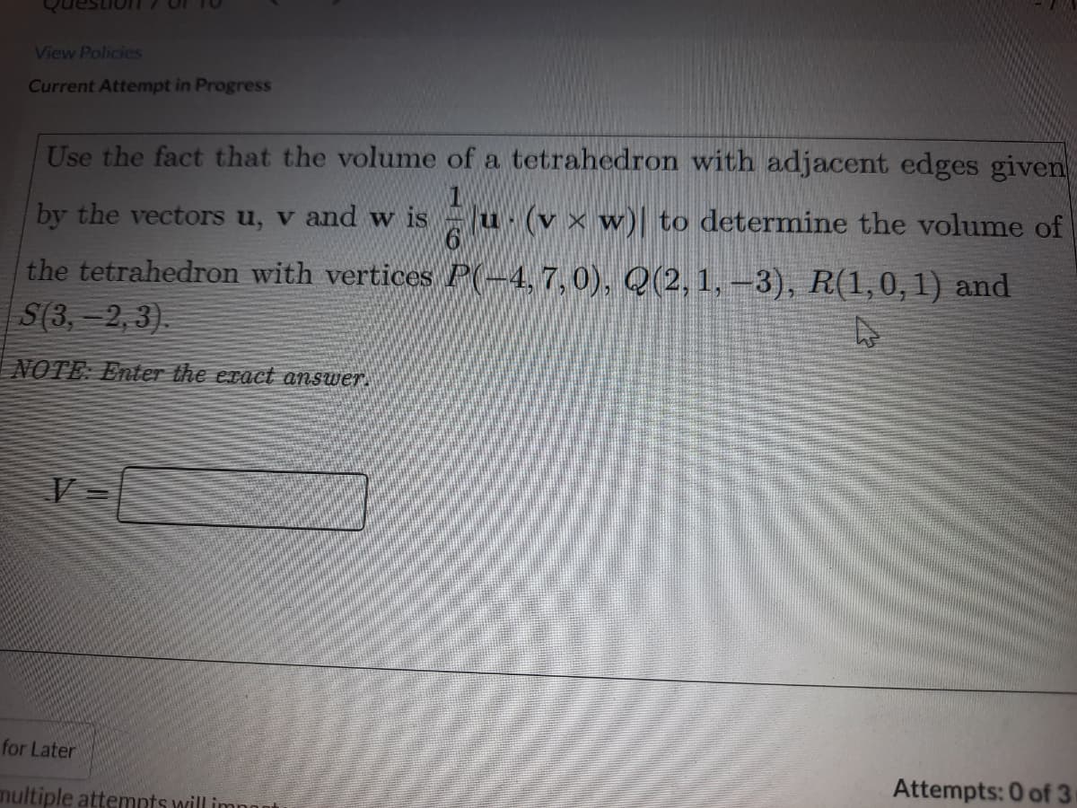 View Policies
Current Attempt in Progress
Use the fact that the volume of a tetrahedron with adjacent edges given
by the vectors u, v and w is
u (v × w)| to determine the volume of
the tetrahedron with vertices P(-4,7,0), Q(2, 1, –3), R(1,0, 1) and
S(3,-2, 3).
NOTE: Enter the eract answer.
for Later
Attempts: 0 of 3
nultiple attemnts will imnn
