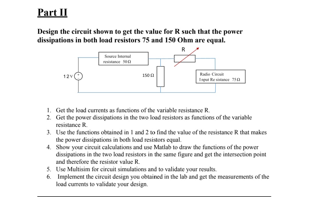 Part II
Design the circuit shown to get the value for R such that the power
dissipations in both load resistors 75 and 150 Ohm are equal.
Source Internal
resistance 502
150 Ω
Radio Circuit
12V
I nput Re sistance 752
1. Get the load currents as functions of the variable resistance R.
2. Get the power dissipations in the two load resistors as functions of the variable
resistance R.
3. Use the functions obtained in 1 and 2 to find the value of the resistance R that makes
the power dissipations in both load resistors equal.
4. Show your circuit calculations and use Matlab to draw the functions of the power
dissipations in the two load resistors in the same figure and get the intersection point
and therefore the resistor value R.
5. Use Multisim for circuit simulations and to validate your results.
6. Implement the circuit design you obtained in the lab and get the measurements of the
load currents to validate your design.
