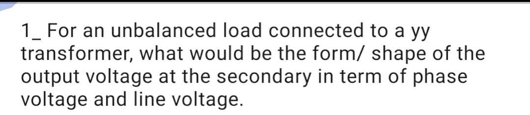 1_ For an unbalanced load connected to a yy
transformer, what would be the form/ shape of the
output voltage at the secondary in term of phase
voltage and line voltage.
