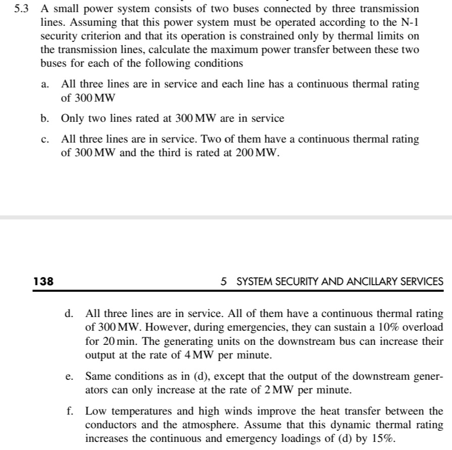 5.3 A small power system consists of two buses connected by three transmission
lines. Assuming that this power system must be operated according to the N-1
security criterion and that its operation is constrained only by thermal limits on
the transmission lines, calculate the maximum power transfer between these two
buses for each of the following conditions
а.
All three lines are in service and each line has a continuous thermal rating
of 300 MW
b.
Only two lines rated at 300 MW are in service
c. All three lines are in service. Two of them have a continuous thermal rating
с.
of 300 MW and the third is rated at 200 MW.
138
5 SYSTEM SECURITY AND ANCILLARY SERVICES
d. All three lines are in service. All of them have a continuous thermal rating
of 300 MW. However, during emergencies, they can sustain a 10% overload
for 20 min. The generating units on the downstream bus can increase their
output at the rate of 4 MW per minute.
Same conditions as in (d), except that the output of the downstream gener-
ators can only increase at the rate of 2 MW per minute.
f. Low temperatures and high winds improve the heat transfer between the
conductors and the atmosphere. Assume that this dynamic thermal rating
increases the continuous and emergency loadings of (d) by 15%.
