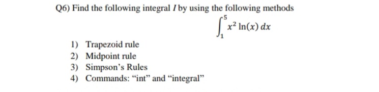 Q6) Find the following integral I by using the following methods
x² In(x) dx
1) Trapezoid rule
2) Midpoint rule
3) Simpson's Rules
4) Commands: “int" and “integral"
