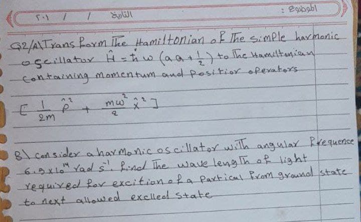 G2/A\Txans form ihe Hamiltoniarn of The simple harmonic
oscillatar
Containing Momentum and position opexators
H=hw (aa )ta The Hamiltanian
mw ]
to
2m
8lconsider a har monicos cillator with angular Rrequence
6.9x10" Yads.find The wave lengThof light
Yequixed far excitionaRa Partical from gyound state
ta next allowed exclleed state
