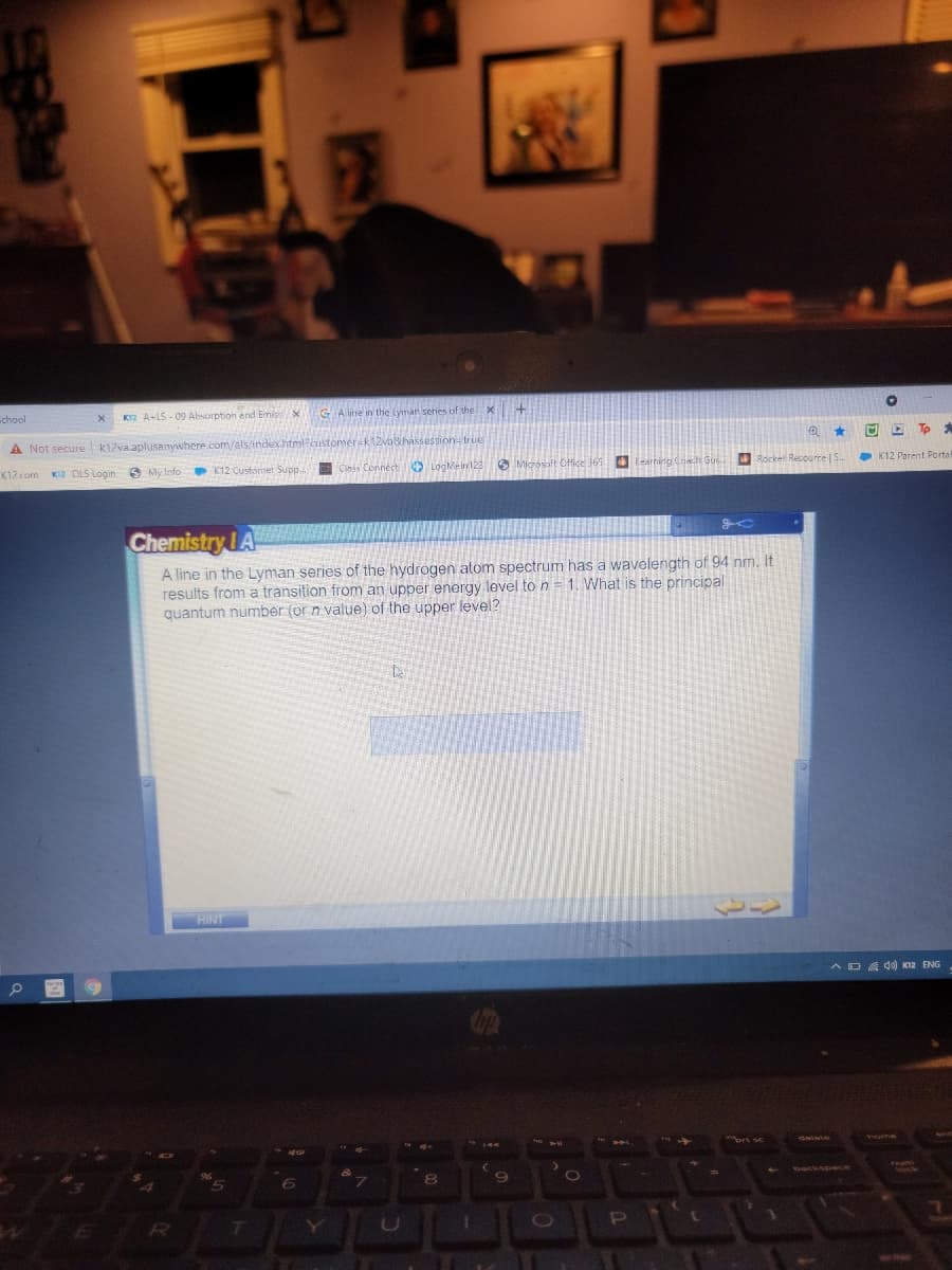 LEX
GA line in t
Lyman series of the
chool
KI2 A-1S - 09 Absorption and Emisx
O E Tp *
A Not secure k1zva.aplusanywhere.com/als/index.html?
Rocket Resource
• K12 Parent Porta
9 My Info
K12 Customer Supp. Ciass ConnectO LogMein123 Microsoft Office 165
K12com
KI2 OLS Login
Chemistry LA
A line in the Lyman series of the hydrogen atom spectrum has a wavelength of 94 nm. It
results from a transition from an upper energy level to n= 1. What is the principal
quantum number (or n value) of the upper level?
HINT
AD A d) KI2 ENG
FHE
