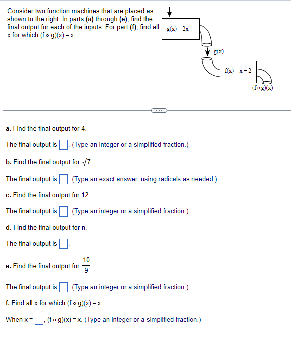 ### Function Machines and Composition of Functions

Consider two function machines that are placed as shown below. For parts (a) through (e), find the final output for each of the inputs. For part (f), find all \( x \) for which \( (f \circ g)(x) = x \).

#### Diagram Explanation:
The diagram shows two function machines connected sequentially:
1. The first function \( g(x) \) is defined as \( g(x) = 2x \).
2. The output of \( g(x) \) is then used as the input for the second function \( f(x) \), defined as \( f(x) = x - 2 \).

The task is to find the final output after the input passes through both functions, i.e., to find \( f(g(x)) \).

---

#### Problem Set:
**a. Find the final output for \( x = 4 \).**

**The final output is \( \boxed{\_\_\_} \).** (Type an integer or a simplified fraction.)

---

**b. Find the final output for \( x = \sqrt{7} \).**

**The final output is \( \boxed{\_\_\_} \).** (Type an exact answer, using radicals as needed.)

---

**c. Find the final output for \( x = 12 \).**

**The final output is \( \boxed{\_\_\_} \).** (Type an integer or a simplified fraction.)

---

**d. Find the final output for \( x = n \).**

**The final output is \( \boxed{\_\_\_} \).**

---

**e. Find the final output for \( x = \frac{10}{9} \).**

**The final output is \( \boxed{\_\_\_} \).** (Type an integer or a simplified fraction.)

---

**f. Find all \( x \) for which \( (f \circ g)(x) = x \).**

**When \( x = \boxed{\_\_\_} \), \( (f \circ g)(x) = x \).** (Type an integer or a simplified fraction.)