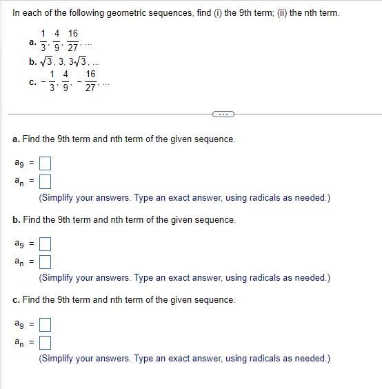 In each of the following geometric sequences, find (i) the 9th term; (ii) the nth term.
1 4 16
a. 3'9'27'**
b. √3, 3, 3√√3,...
14
16
3'9' 27'
C.
a. Find the 9th term and nth term of the given sequence.
ag =
an
=
(Simplify your answers. Type an exact answer, using radicals as needed.)
b. Find the 9th term and nth term of the given sequence.
ag =
an =
(Simplify your answers. Type an exact answer, using radicals as needed.)
c. Find the 9th term and nth term of the given sequence.
ag =
an =
(Simplify your answers. Type an exact answer, using radicals as needed.)