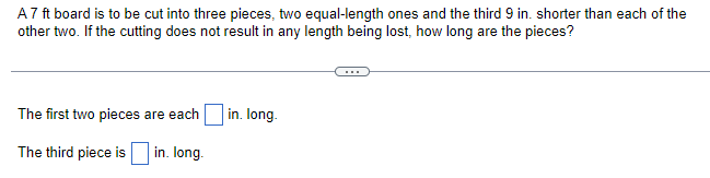 A7 ft board is to be cut into three pieces, two equal-length ones and the third 9 in. shorter than each of the
other two. If the cutting does not result in any length being lost, how long are the pieces?
The first two pieces are each
The third piece is
in. long.
in. long.