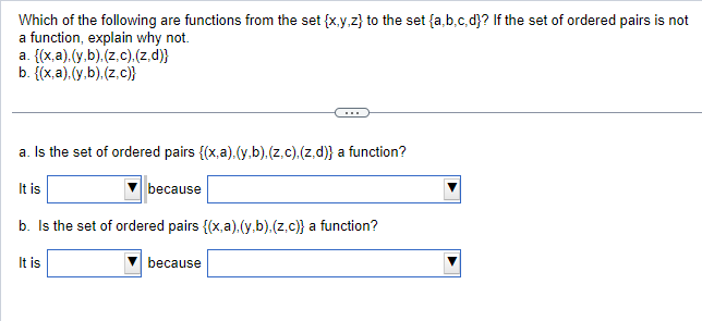 Which of the following are functions from the set {x,y,z) to the set {a,b,c,d}? If the set of ordered pairs is not
a function, explain why not.
a.
{(x,a).(y,b).(z.c).(z.d)}
b. {(x,a).(y,b).(z.c)}
a. Is the set of ordered pairs {(x,a).(y,b), (z.c). (z.d)} a function?
It is
because
b. Is the set of ordered pairs {(x,a).(y.b).(z.c)} a function?
It is
because