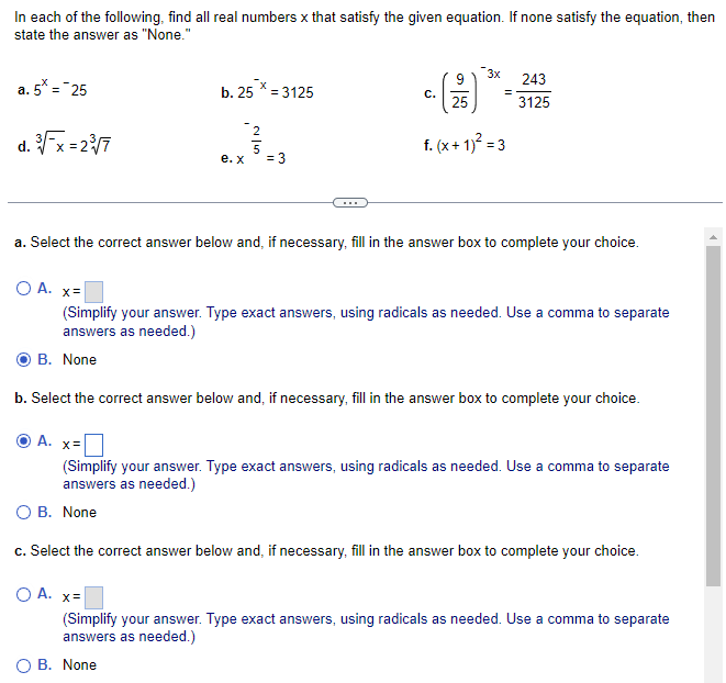 ### Finding Real Numbers that Satisfy the Given Equations

Below are several equations. For each, determine all real numbers \( x \) that satisfy the equation. If none satisfy the equation, select "None." 

### Equations:

a. \( 5^x = 25 \)

b. \( 25^{-x} = 3125 \)

c. \( \left( \frac{9}{25} \right)^{-3x} = \frac{243}{3125} \)

d. \( \sqrt[3]{\frac{x}{7}} = 2\sqrt[3]{7} \)

e. \( x^{-\frac{2}{5}} = 3 \)

f. \( (x + 1)^2 = 3 \)

---

### Answer Sections:

#### a. Select the correct answer below and, if necessary, fill in the answer box to complete your choice.

- ☐ A. \( x = \) [__________]
  
  (Simplify your answer. Type exact answers, using radicals as needed. Use a comma to separate answers as needed.)
  
- ☐ B. None

#### b. Select the correct answer below and, if necessary, fill in the answer box to complete your choice.

- ☑ A. \( x = \) [__________]


  (Simplify your answer. Type exact answers, using radicals as needed. Use a comma to separate answers as needed.)
  
- ☐ B. None

#### c. Select the correct answer below and, if necessary, fill in the answer box to complete your choice.

- ☐ A. \( x = \) [__________]
  
  (Simplify your answer. Type exact answers, using radicals as needed. Use a comma to separate answers as needed.)
  
- ☐ B. None 

---

In each case, carefully calculate the value(s) of \( x \) or determine if no real values of \( x \) will satisfy the equation. Remember to consider the properties of exponents and roots when simplifying your answers.