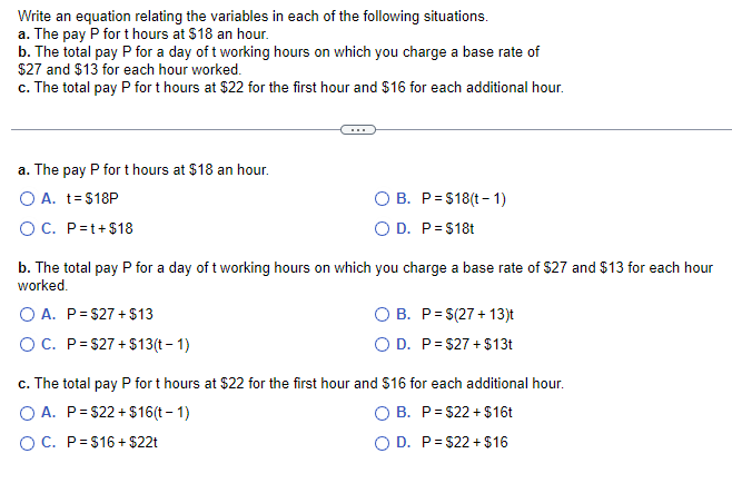 Write an equation relating the variables in each of the following situations.
a. The pay P for t hours at $18 an hour.
b. The total pay P for a day of t working hours on which you charge a base rate of
$27 and $13 for each hour worked.
c. The total pay P for t hours at $22 for the first hour and $16 for each additional hour.
a. The pay P for t hours at $18 an hour.
O A. t = $18P
O C. P=t+$18
O B. P $18(t-1)
O D. P = $18t
b. The total pay P for a day of t working hours on which you charge a base rate of $27 and $13 for each hour
worked.
O A. P=$27+ $13
O C. P = $27+$13(t-1)
B.
P = $(27+13)t
O D. P = $27+ $13t
c. The total pay P for t hours at $22 for the first hour and $16 for each additional hour.
O A. P=$22+$16(t-1)
O B. P = $22+ $16t
O C. P $16+ $22t
O D. P=$22+ $16