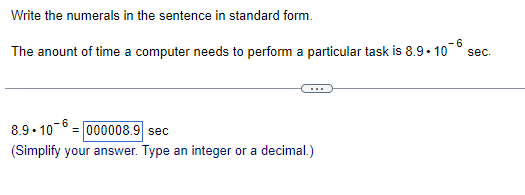 **Scientific Notation to Standard Form**

### Write the numerals in the sentence in standard form.

---
**Example:**
The amount of time a computer needs to perform a particular task is \(8.9 \times 10^{-6}\) seconds.

---

### Converting \(8.9 \times 10^{-6}\) to Standard Form:

\[8.9 \times 10^{-6} = \text{000008.9} \, \text{sec}\]

(Simplify your answer. Type an integer or a decimal.)

**Explanation:**
- The given number \(8.9 \times 10^{-6}\) is in scientific notation.
- To convert it to standard form, move the decimal point 6 places to the left.
- Hence, \(8.9 \times 10^{-6}\) is written as 0.0000089 in standard form.