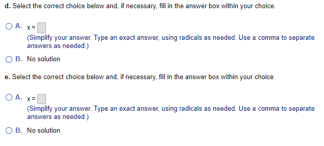 d. Select the correct choice below and, if necessary, fill in the answer box within your choice.
O A. x=
(Simplify your answer. Type an exact answer, using radicals as needed. Use a comma to separate
answers as needed.)
B. No solution
e. Select the correct choice below and, if necessary, fill in the answer box within your choice.
O A. x=
(Simplify your answer. Type an exact answer, using radicals as needed. Use a comma to separate
answers as needed.)
O B. No solution