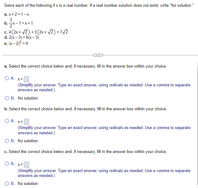 Solve each of the following if x is a real number. If a real number solution does not exist, write "No solution."
a.x+2=1-x
3
b. x-1=x+1
c. 4(2x + √2) + 3(2x + √2)=7√/2
d. 2(x-3)=6(x-3)
e. (x-2)² =9
a. Select the correct choice below and, if necessary, fill in the answer box within your choice.
O A. x=
(Simplify your answer. Type an exact answer, using radicals as needed. Use a comma to separate
answers as needed.)
O B. No solution
b. Select the correct choice below and, if necessary, fill in the answer box within your choice.
O A. x=
(Simplify your answer. Type an exact answer, using radicals as needed. Use a comma to separate
answers as needed.)
O B. No solution
c. Select the correct choice below and, if necessary, fill in the answer box within your choice.
O A. x=
(Simplify your answer. Type an exact answer, using radicals as needed. Use a comma to separate
answers as needed.)
O B. No solution