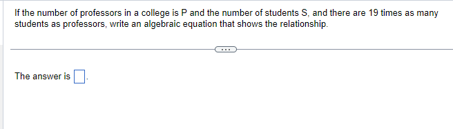 If the number of professors in a college is P and the number of students S, and there are 19 times as many
students as professors, write an algebraic equation that shows the relationship.
The answer is