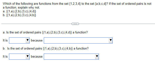 Which of the following are functions from the set {1,2,3,4} to the set {a,b,c,d}? If the set of ordered pairs is not
a function, explain why not.
a. {(1,a).(2.b),(3,c).(4.d)}
b. {(1,a).(2.b),(3,c).(4.b)}
a. Is the set of ordered pairs {(1,a).(2.b), (3,c),(4,d)} a function?
It is
because
b. Is the set of ordered pairs {(1,a).(2.b),(3.c),(4,b)} a function?
It is
because