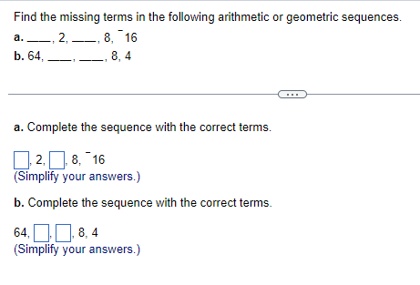 Find the missing terms in the following arithmetic or geometric sequences.
8, 16
8,4
a., 2,
b. 64,
a. Complete the sequence with the correct terms.
2, 8, 16
(Simplify your answers.)
b. Complete the sequence with the correct terms.
64,
8,4
(Simplify your answers.)