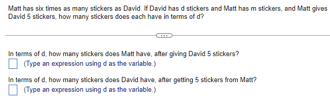 Matt has six times as many stickers as David. If David has d stickers and Matt has m stickers, and Matt gives
David 5 stickers, how many stickers does each have in terms of d?
In terms of d, how many stickers does Matt have, after giving David 5 stickers?
(Type an expression using d as the variable.)
In terms of d, how many stickers does David have, after getting 5 stickers from Matt?
(Type an expression using d as the variable.)